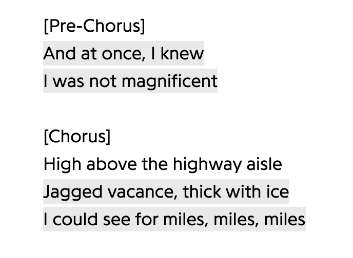[Pre-Chorus] / And at once, I knew / I was not magnificent / [Chorus] / High above the highway aisle / Jagged vacance, thick with ice / I could see for miles, miles, miles