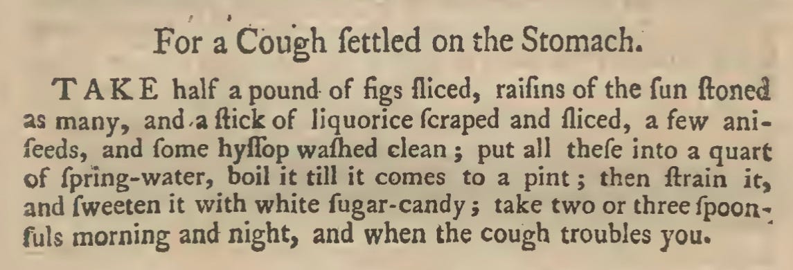 For a Cough fettled on the Stomach. TAKE half a pound of figs fliced, raifins of the fun ftoned as many, and-a flick of liquorice feraped and lliced, a few ani- feeds, and fome hyilbp wafhed clean ; put all thefe into a quart of fpfing-water, boil it till it comes to a pint ; then ftrain it, and fweeten it with white fugar-candy ; take two or three fpoon- fuls morning and night, and when the cough troubles you.
