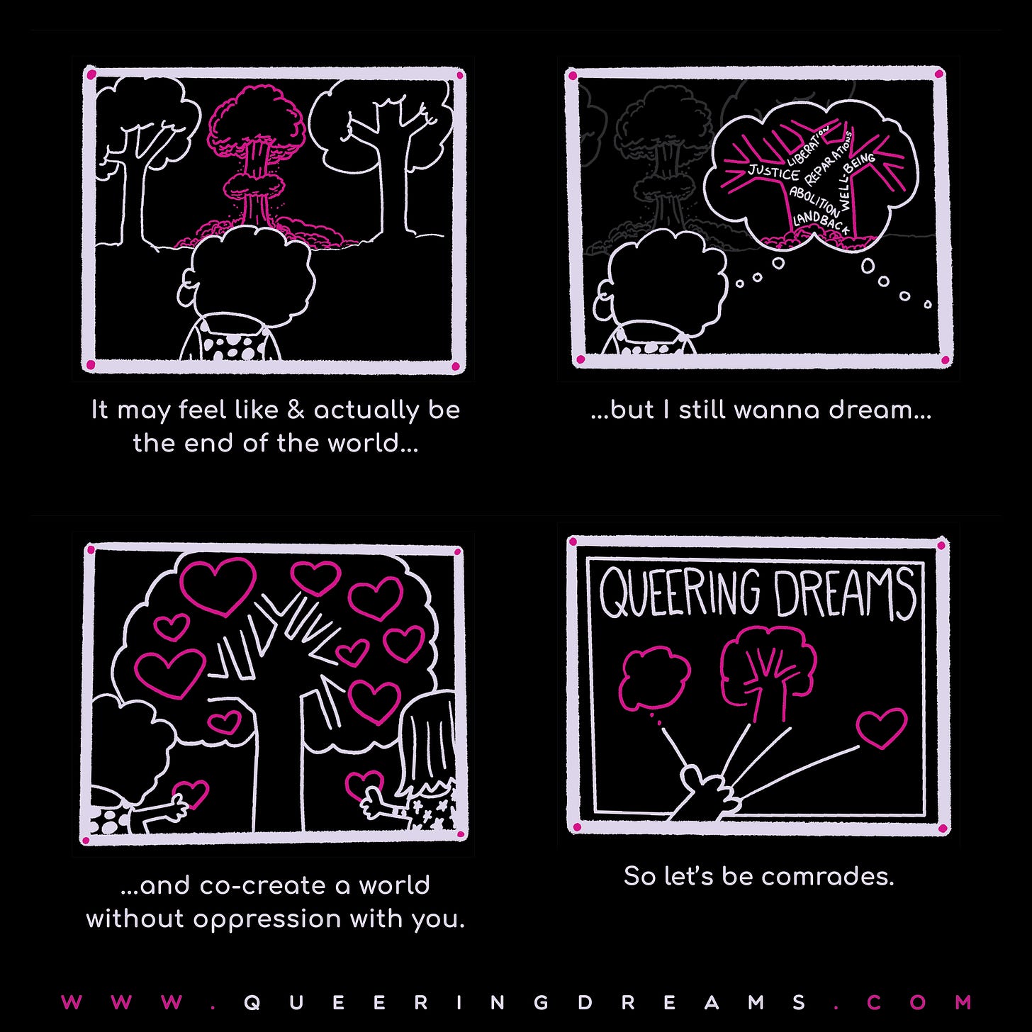 A four panel comic. Panel one depicits someone looking out at disaster with the words, "It may feel like & actually be the end of the world...". Panel two is the same person dreaming a of a tree with land back, reparation, and liberation on it. Someone else dreaming to with the words, "...but I still wanna dream...". Panel 3 is two people holding hearts in front of a tree full of hearts with the words, "...and co-create a world without oppression with you." The final panel is a board with Queering Dreams across the top and a hand reaching up to a dream, a tree, and a heart with the words, "So let's be comrades." 