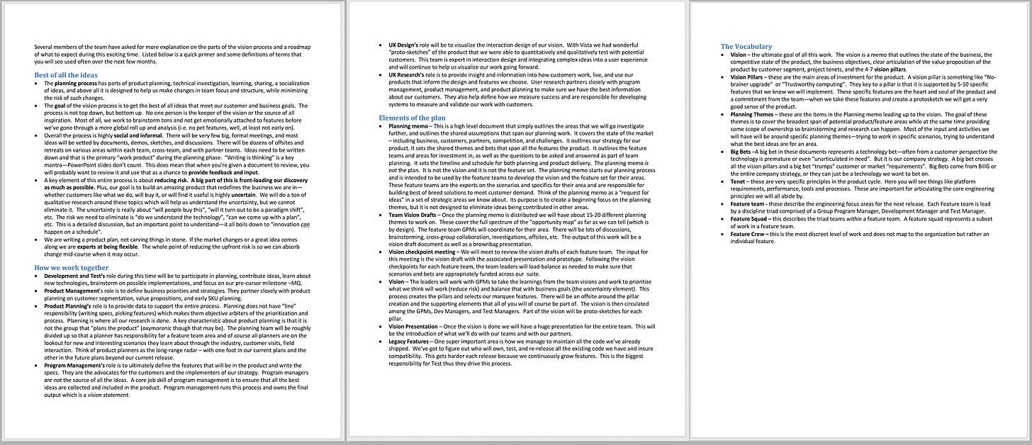 Several members of the team have asked for more explanation on the parts of the vision process and a roadmap of what to expect during this exciting time.  Listed below is a quick primer and some definitions of terms that you will see used often over the next few months.   Best of all the ideas •	The planning process has parts of product planning, technical investigation, learning, sharing, a socialization of ideas, and above all it is designed to help us make changes in team focus and structure, while minimizing the risk of such changes.  •	The goal of the vision process is to get the best of all ideas that meet our customer and business goals.  The process is not top down, but bottom up.  No one person is the keeper of the vision or the source of all inspiration.  Most of all, we work to brainstorm tons and not get emotionally attached to features before we’ve gone through a more global roll up and analysis (i.e. no pet features, well, at least not early on). •	Overall the process is highly social and informal.  There will be very few big, formal meetings, and most ideas will be vetted by documents, demos, sketches, and discussions.  There will be dozens of offsites and retreats on various areas within each team, cross-team, and with partner teams.  Ideas need to be written down and that is the primary “work product” during the planning phase.  “Writing is thinking” is a key mantra—PowerPoint slides don’t count.  This does mean that when you’re given a document to review, you will probably want to review it and use that as a chance to provide feedback and input. •	A key element of this entire process is about reducing risk.  A big part of this is front-loading our discovery as much as possible. Plus, our goal is to build an amazing product that redefines the business we are in—whether customers like what we do, will buy it, or will find it useful is highly uncertain.  We will do a ton of qualitative research around these topics which will help us understand the uncertainty, but we cannot eliminate it.  The uncertainty is really about “will people buy this”, “will it turn out to be a paradigm shift”, etc.  The risk we need to eliminate is “do we understand the technology”, “can we come up with a plan”, etc.  This is a detailed discussion, but an important point to understand—it all boils down to “innovation can happen on a schedule”.   •	We are writing a product plan, not carving things in stone.  If the market changes or a great idea comes along we are experts at being flexible.  The whole point of reducing the upfront risk is so we can absorb change mid-course when it may occur. How we work together •	Development and Test’s role during this time will be to participate in planning, contribute ideas, learn about new technologies, brainstorm on possible implementations, and focus on our pre-cursor milestone –MQ.   •	Product Management’s role is to define business priorities and strategies. They partner closely with product planning on customer segmentation, value propositions, and early SKU planning.  •	Product Planning’s role is to provide data to support the entire process.  Planning does not have “line” responsibility (writing specs, picking features) which makes them objective arbiters of the prioritization and process.  Planning is where all our research is done.  A key characteristic about product planning is that it is not the group that “plans the product” (oxymoronic though that may be).  The planning team will be roughly divided up so that a planner has responsibility for a feature team area and of course all planners are on the lookout for new and interesting scenarios they learn about through the industry, customer visits, field interaction.  Think of product planners as the long-range radar – with one foot in our current plans and the other in the future plans beyond our current release.   •	Program Management’s role is to ultimately define the features that will be in the product and write the specs.  They are the advocates for the customers and the implementers of our strategy.  Program managers are not the source of all the ideas.  A core job skill of program management is to ensure that all the best ideas are collected and included in the product.  Program management runs this process and owns the final output which is a vision statement. •	UX Design’s role will be to visualize the interaction design of our vision.  With Vista we had wonderful “proto-sketches” of the product that we were able to quantitatively and qualitatively test with potential customers.  This team is expert in interaction design and integrating complex ideas into a user experience and will continue to help us visualize our work going forward.   •	UX Research’s role is to provide insight and information into how customers work, live, and use our products that inform the design and features we choose.  User research partners closely with program management, product management, and product planning to make sure we have the best information about our customers.  They also help define how we measure success and are responsible for developing systems to measure and validate our work with customers. Elements of the plan •	Planning memo – This is a high level document that simply outlines the areas that we will go investigate further, and outlines the shared assumptions that span our planning work.  It covers the state of the market – including business, customers, partners, competition, and challenges.  It outlines our strategy for our product. It sets the shared themes and bets that span all the features the product.  It outlines the feature teams and areas for investment in, as well as the questions to be asked and answered as part of team planning.  It sets the timeline and schedule for both planning and product delivery.  The planning memo is not the plan.  It is not the vision and it is not the feature set.  The planning memo starts our planning process and is intended to be used by the feature teams to develop the vision and the feature set for their areas.  These feature teams are the experts on the scenarios and specifics for their area and are responsible for building best of breed solutions to meet customer demand.  Think of the planning memo as a “request for ideas” in a set of strategic areas we know about.  Its purpose is to create a beginning focus on the planning themes, but it is not designed to eliminate ideas being contributed in other areas. •	Team Vision Drafts – Once the planning memo is distributed we will have about 15-20 different planning themes to work on.  These cover the full spectrum of the “opportunity map” as far as we can tell (which is by design).  The feature team GPMs will coordinate for their area.  There will be lots of discussions, brainstorming, cross-group collaboration, investigations, offsites, etc.  The output of this work will be a vision draft document as well as a brownbag presentation.  •	Vision checkpoint meeting – We will meet to review the vision drafts of each feature team.  The input for this meeting is the vision draft with the associated presentation and prototype.  Following the vision checkpoints for each feature team, the team leaders will load-balance as needed to make sure that scenarios and bets are appropriately funded across our  suite. •	Vision – The leaders will work with GPMs to take the learnings from the team visions and work to prioritize what we think will work (reduce risk) and balance that with business goals (the uncertainty element).  This process creates the pillars and selects our marquee features.  There will be an offsite around the pillar creation and the supporting elements that all of you will of course be part of.  The vision is then circulated among the GPMs, Dev Managers, and Test Managers.  Part of the vision will be proto-sketches for each pillar. •	Vision Presentation – Once the vision is done we will have a huge presentation for the entire team.  This will be the introduction of what we’ll do with our teams and with our partners.  •	Legacy Features – One super important area is how we manage to maintain all the code we’ve already shipped.  We’ve got to figure out who will own, test, and re-release all the existing code we have and insure compatibility.  This gets harder each release because we continuously grow features.  This is the biggest responsibility for Test thus they drive this process. The Vocabulary •	Vision – the ultimate goal of all this work.  The vision is a memo that outlines the state of the business, the competitive state of the product, the business objectives, clear articulation of the value proposition of the product by customer segment, project tenets, and the 4-7 vision pillars.   •	Vision Pillars – these are the main areas of investment for the product.  A vision pillar is something like “No-brainer upgrade”  or “Trustworthy computing”.  They key to a pillar is that it is supported by 5-10 specific features that we know we will implement.  These specific features are the heart and soul of the product and a commitment from the team—when we take these features and create a protosketch we will get a very good sense of the product.   •	Planning Themes – these are the items in the Planning memo leading up to the vision.  The goal of these themes is to cover the broadest span of potential product/feature areas while at the same time providing some scope of ownership so brainstorming and research can happen.  Most of the input and activities we will have will be around specific planning themes—trying to work in specific scenarios, trying to understand what the best ideas are for an area.   •	Big Bets –A big bet in these documents represents a technology bet—often from a customer perspective the technology is premature or even “unarticulated in need”.  But it is our company strategy.  A big bet crosses all the vision pillars and a big bet “trumps” customer or market “requirements”.  Big Bets come from BillG or the entire company strategy, or they can just be a technology we want to bet on. •	Tenet – these are very specific principles in the product cycle.  Here you will see things like platform requirements, performance, tools and processes.  These are important for articulating the core engineering principles we will all abide by. •	Feature team - these describe the engineering focus areas for the next release.  Each Feature team is lead by a discipline triad comprised of a Group Program Manager, Development Manager and Test Manager. •	Feature Squad – this describes the triad teams within a feature team.  A feature squad represents a subset of work in a feature team. •	Feature Crew – this is the most discreet level of work and does not map to the organization but rather an individual feature.