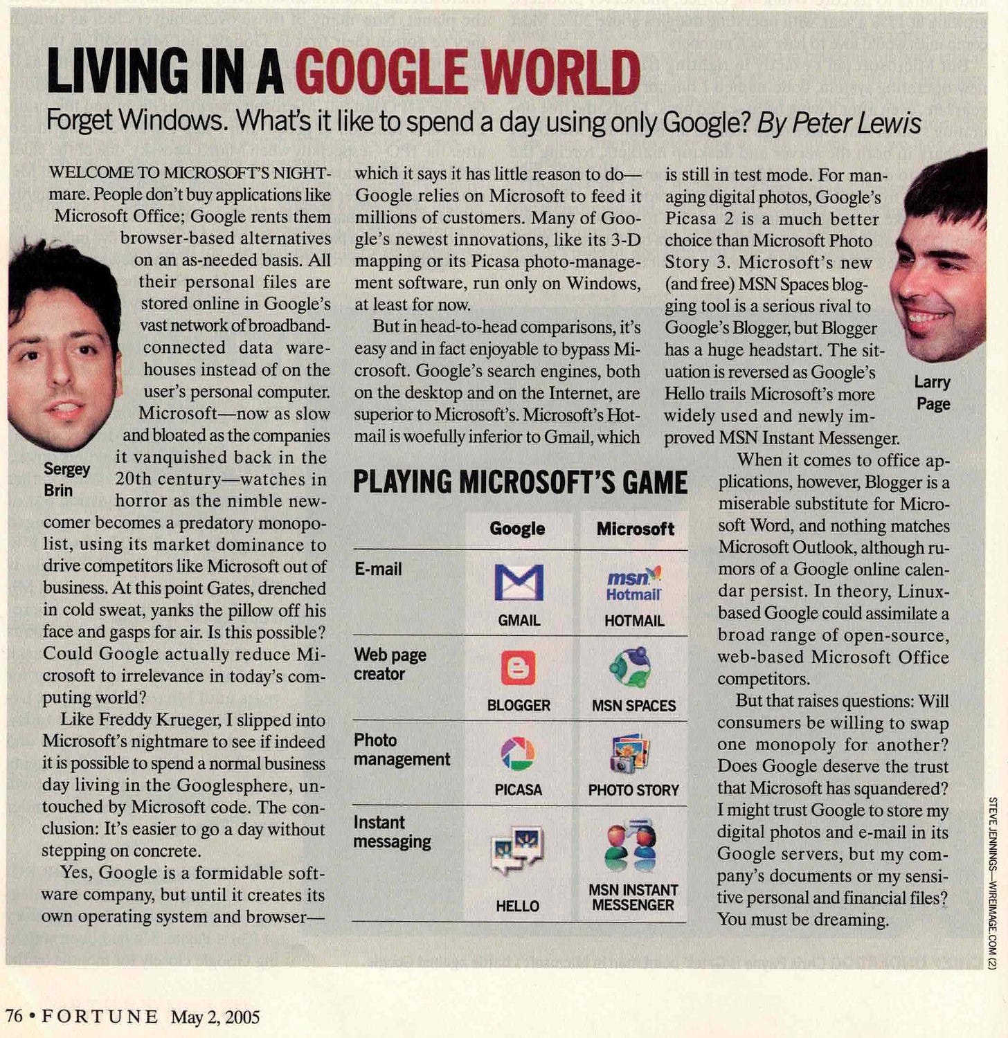 LIVING IN A GOOGLE WORLD Forget Windows. What's it like to spend a day using only Google? By Peter Lewis WELCOME TO MICROSOFT'S NIGHT- mare. People don't buy applications like Microsoft Office; Google rents them browser-based alternatives on an as-needed basis. All their personal files are stored online in Google's vast network of broadband- connected data ware- houses instead of on the user's personal computer. Microsoft-_now as slow and bloated as the companies it vanquished back in the Sergey Brin 20th century--watches in horror as the nimble new- comer becomes a predatory monopo- list, using its market dominance to drive competitors like Microsoft out of business. At this point Gates, drenched in cold sweat, yanks the pillow off his face and gasps for air. Is this possible? Could Google actually reduce Mi- crosoft to irrelevance in today's com- puting world? Like Freddy Krueger, I slipped into Microsoft's nightmare to see if indeed it is possible to spend a normal business day living in the Googlesphere, un- touched by Microsoft code. The con- clusion: It's easier to go a day without stepping on concrete. Yes, Google is a formidable soft- ware company, but until it creates its own operating system and browser- which it says it has little reason to do- Google relies on Microsoft to feed it millions of customers. Many of Goo- gle's newest innovations, like its 3-D mapping or its Picasa photo-manage- ment software, run only on Windows, at least for now. But in head-to-head comparisons, it's easy and in fact enjoyable to bypass Mi- crosoft. Google's search engines, both on the desktop and on the Internet, are superior to Microsoft's. Microsoft's Hot- mail is woefully inferior to Gmail, which PLAYING MICROSOFT'S GAME Google Microsoft E-mail msn? Hotmail GMAIL HOTMAIL Web page creator e BLOGGER MSN SPACES Photo management PICASA PHOTO STORY Instant messaging HELLO MSN INSTANT MESSENGER is still in test mode. For man- aging digital photos, Google's Picasa 2 is a much better choice than Microsoft Photo Story 3. Microsoft's new (and free) MSN Spaces blog- ging tool is a serious rival to Google's Blogger, but Blogger has a huge headstart. The sit- uation is reversed as Google's Hello trails Microsoft's more Larry Page widely used and newly im- proved MSN Instant Messenger. When it comes to office ap- plications, however, Blogger is a miserable substitute for Micro- soft Word, and nothing matches Microsoft Outlook, although ru- mors of a Google online calen- dar persist. In theory, Linux- based Google could assimilate a broad range of open-source, web-based Microsoft Office competitors. But that raises questions: Will consumers be willing to swap one monopoly for another? Does Google deserve the trust that Microsoft has squandered? I might trust Google to store my digital photos and e-mail in its Google servers, but my com- pany's documents or my sensi- tive personal and financial files? You must be dreaming. 76 FORTUNE May 2, 2005 STEVE JENNINGS-_WIREIMAGE.COM (2)