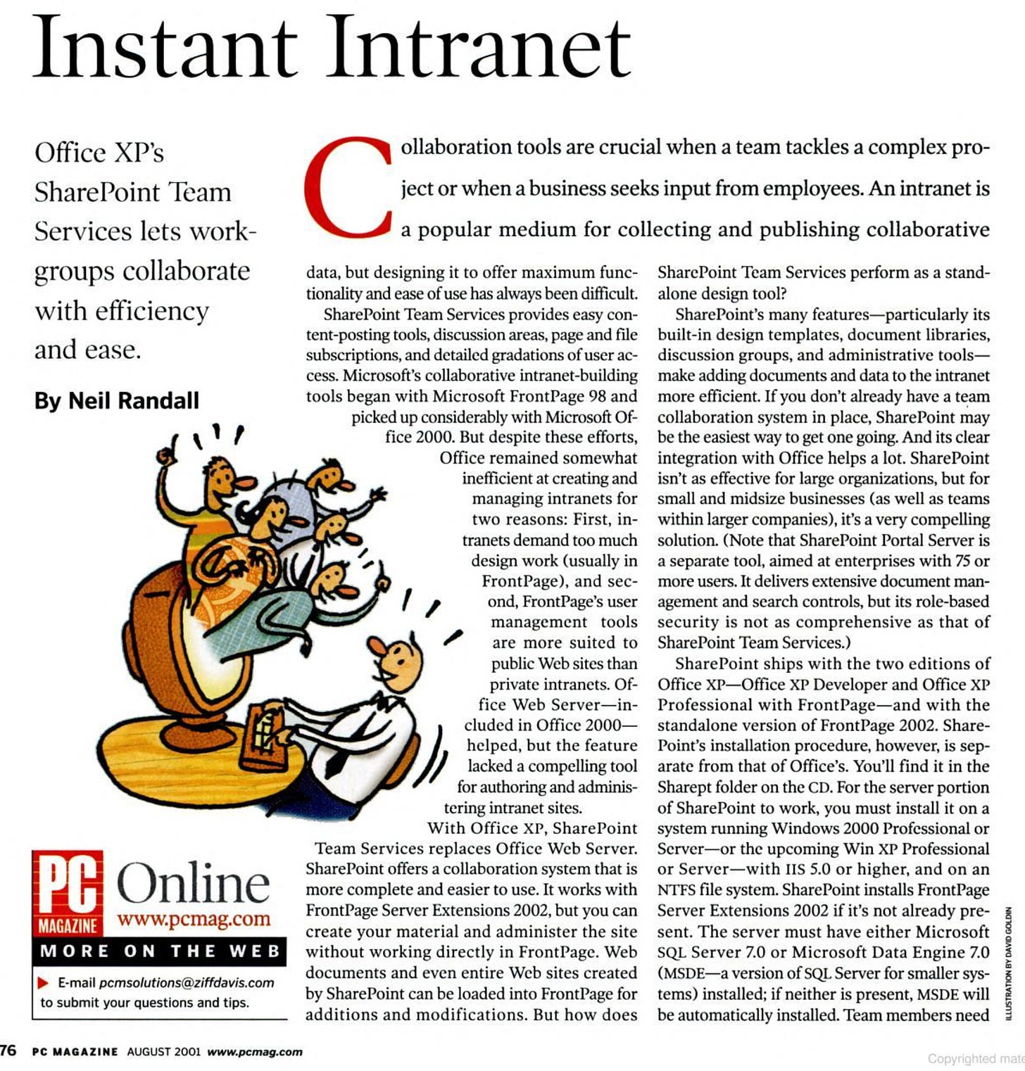 Instant Intranet Office XP's SharePoint Team Services lets work- groups collaborate with efficiency and ease. By Neil Randall PA Online MAGAZINE www.pcmag.com MORE ON THE WEB E-mail pcmsolutions@ziffdavis.com to submit your questions and tips. 76 PC MAGAZINE AUGUST 2001 www.pcmag.com ollaboration tools are crucial when a team tackles a complex pro- ject or when a business seeks input from employees. An intranet is a popular medium for collecting and publishing collaborative data, but designing it to offer maximum func- SharePoint Team Services perform as a stand- tonality and ease of use has always been difficult. alone design tool? SharePoint Team Services provides easy con- SharePoint's many features--particularly its tent-posting tools, discussion areas, page and file built-in design templates, document libraries, subscriptions, and detailed gradations of user ac- discussion groups, and administrative tools- cess. Microsoft's collaborative intranet-building make adding documents and data to the intranet tools began with Microsoft Frontage 98 and more efficient. If you don't already have a team picked up considerably with Microsoft Of- collaboration system in place, SharePoint may fice 2000. But despite these efforts, be the easiest way to get one going. And its clear Office remained somewhat integration with Office helps a lot. SharePoint inefficient at creating and isn't as effective for large organizations, but for managing intranets for small and midsize businesses (as well as teams two reasons: First, in- aliG within larger companies), it's a very compelling tranets demand too much solution. (Note that SharePoint Portal Server is design work (usually in a separate tool, aimed at enterprises with 75 or FrontPage), and sec- more users. It delivers extensive document man- ond. FrontPage's user agement and search controls, but its role-based management tools security is not as comprehensive as that of are more suited to SharePoint Team Services.) public Web sites than SharePoint ships with the two editions of private intranets. Of- Office XP-Office XP Developer and Office XP fice Web Server-in- Professional with FrontPage-and with the cluded in Officc 2000- standalone version of Frontage 2002. Share- helped, but the feature Point's installation procedure, however, is sep- lacked a compelling tool arate from that of Office's. You'll find it in the for authoring and adminis- Sharept folder on the CD. For the server portion tering intranet sites. of SharePoint to work, you must install it on a With Office XP, SharePoint system running Windows 2000 Professional or Team Services replaces Office Web Server. Server--or the upcoming Win XP Professional SharePoint offers a collaboration system that is or Server-with IIS 5.0 or higher, and on an more complete and easier to use. It works with NTFS file system. SharePoint installs FrontPage Frontage Server Extensions 2002, but you can Server Extensions 2002 if it's not already pre- create your material and administer the site sent. The server must have either Microsoft without working directly in FrontPage. Web SQL Server 7.0 or Microsoft Data Engine 7.0 documents and even entire Web sites created (MSDE-a version of SQL Server for smaller sys- by SharePoint can be loaded into Frontage for tems) installed; if neither is present, MSDE will additions and modifications. But how does be automatically installed. Team members need