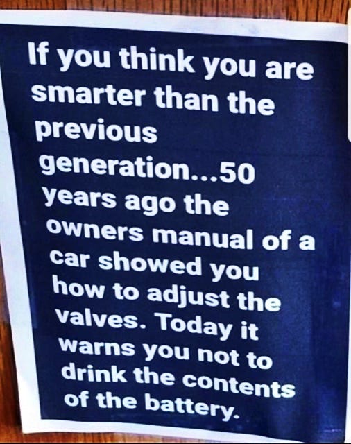 May be an image of text that says 'If you think you are smarter than the previous generation...50 years ago the owners manual of a car showed you how to adjust the valves. Today it warns you not to drink the contents of the battery.'