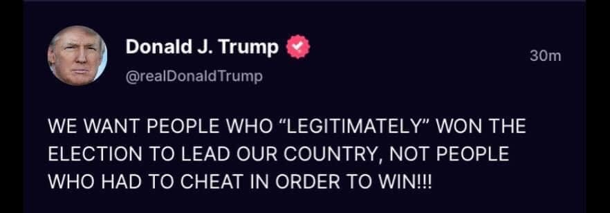 May be a Twitter screenshot of 1 person and text that says 'Donald J. Trump @realDonaldTrump 30m WE WANT PEOPLE WHO "LEGITIMATELY" WON THE ELECTION ΤΟ LEAD OUR COUNTRY, NOT PEOPLE WHO HAD TO CHEAT IN ORDER TO WIN!!!'
