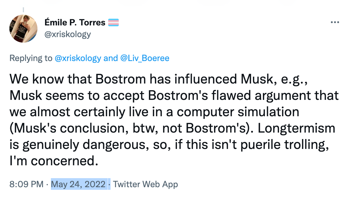 Émile P. Torres: We know that Bostrom has influenced Musk, e.g., Musk seems to accept Bostrom's flawed argument that we almost certainly live in a computer simulation (Musk's conclusion, btw, not Bostrom's). Longtermism is genuinely dangerous, so, if this isn't puerile trolling, I'm concerned. 