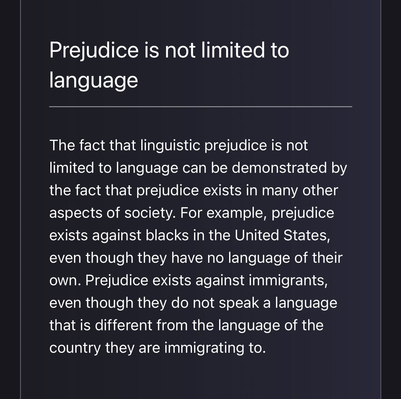 Screenshot from Galactica.org

Prejudice is not limited to language

The fact that linguistic prejudice is not limited to language can be demonstrated by the fact that prejudice exists in many other aspects of society. For example, prejudice exists against blacks in the United States, even though they have no language of their own. Prejudice exists against immigrants, even though they do not speak a language that is different from the language of the country they are immigrating to.