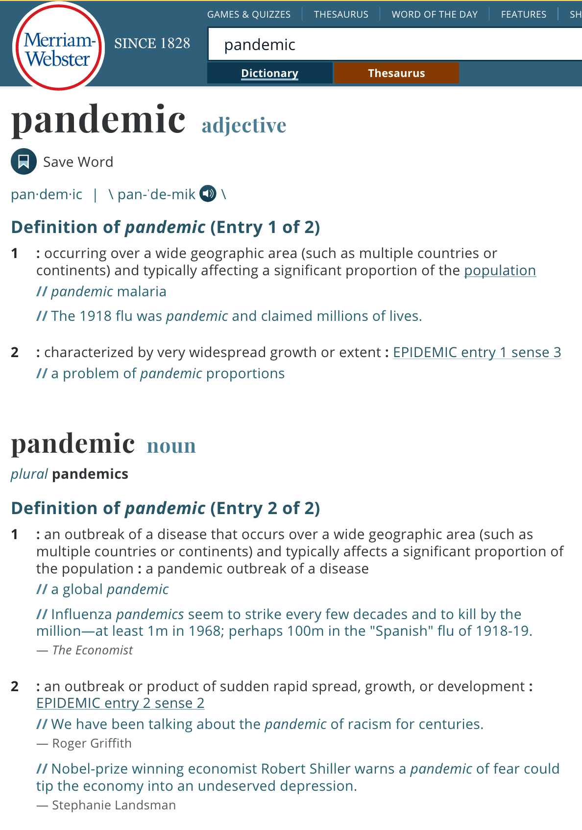 Merriam-Webster dictionary since 1828 entry for pandemic  pandemic  Definition of pandemic   (Entry 1 of 2)  1 : occurring over a wide geographic area (such as multiple countries or continents) and typically affecting a significant proportion of the population pandemic malaria The 1918 flu was pandemic and claimed millions of lives.  2 : characterized by very widespread growth or extent : epidemic entry 1 sense 3 a problem of pandemic proportions  pandemic  noun   plural pandemics  Definition of pandemic (Entry 2 of 2)  1 : an outbreak of a disease that occurs over a wide geographic area (such as multiple countries or continents) and typically affects a significant proportion of the population : a pandemic outbreak of a disease a global pandemic Influenza pandemics seem to strike every few decades and to kill by the million—at least 1m in 1968; perhaps 100m in the "Spanish" flu of 1918-19. — The Economist  2 : an outbreak or product of sudden rapid spread, growth, or development : epidemic entry 2 sense 2 We have been talking about the pandemic of racism for centuries.— Roger Griffith Nobel-prize winning economist Robert Shiller warns a pandemic of fear could tip the economy into an undeserved depression.— Stephanie Landsman