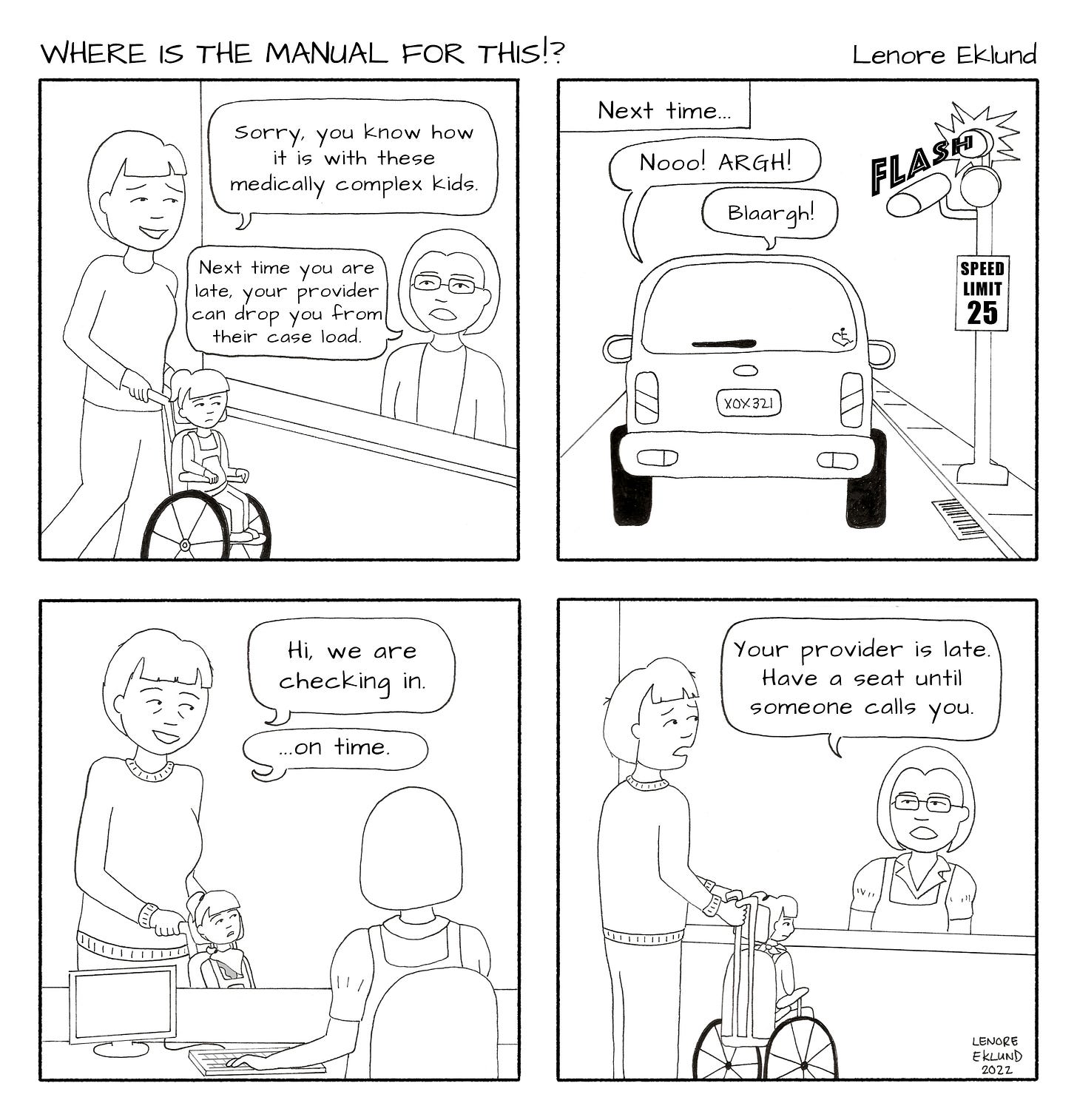 A four-panel cartoon in black and white line drawings. The first panel is a mother arriving with her daughter to a woman behind a desk. The mother’s speech bubble reads: “Sorry, you know how it is with these medically complex kids.” The woman answers: “Next time you are late, your provider can drop you from their case load.” The second panel reads “Next time” above a car speeding past a 25 mph speed limit sign as a flash signals they just got a ticket. Speech bubbles from the car read: “Nooo! ARGH! Blaargh!” The third panel is a harried mom pushing her daughter in a wheelchair. She says “Hi, we are checking in… on time.” The fourth panel reveals the mother with her mouth open as the receptionist says: “Your provider is late. Have a seat until someone calls you.”