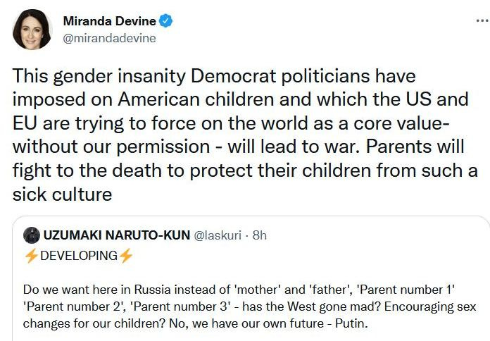 May be a Twitter screenshot of 1 person and text that says 'Miranda Devine @mirandadevine This gender insanity Democrat politicians have imposed on American children and which the US and EU are trying to force on the world as a core value- without our permission will lead to war. Parents will fight to the death to protect their children from such a sick culture UZUMAKI NARUTO-KUN @laskuri 8h DEVELOPING Do we want here in Russia instead of mother' and 'father', Parent number 1' 'Parent number 2' 'Parent number 3 3'- has the West gone mad? Encouraging sex changes for our children? No, we have our own future Putin.'