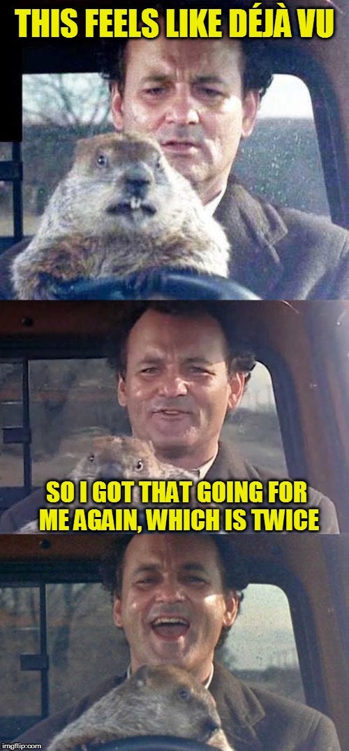 Groundhog Day This feels like deja vu. I got that going for me again. Which is twice.