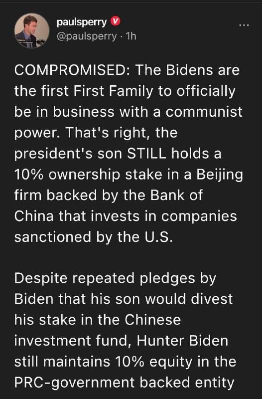May be an image of 1 person and text that says 'paulsperry @paulsperry 1h COMPROMISED: The Bidens are the first First Family to officially be in business with a communist power. That's right, the president's son STILL holds a 10% ownership stake in a Beijing firm backed by the Bank of China that invests in companies sanctioned by the U.S. Despite repeated pledges by Biden that his son would divest his stake in the Chinese investment fund, Hunter Biden still maintains 10% equity in the PRC-government backed entity'