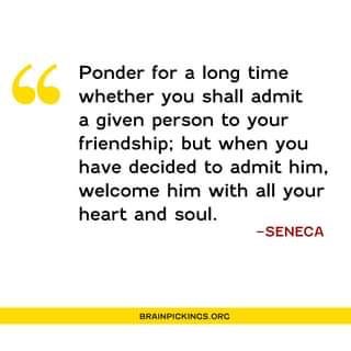 Ponder for a long time 
whether you shall admit 
a given person to your 
friendship; but when you 
have decided to admit him. 
welcome him with all your 
heart and soul. 
—SENECA 