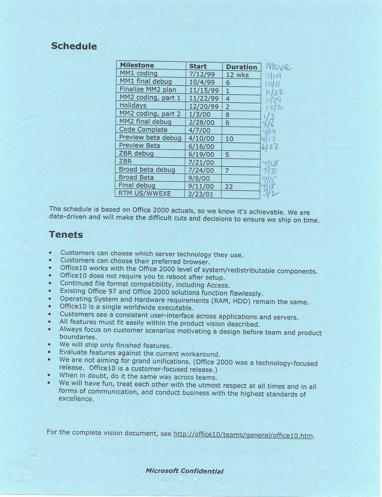 Process, Schedule, and Priorities We conducted an extensive postmortem analysis of Office 2000 (see http://officetest/postmortem). We aim to continue the things that worked well with Office 2000 such as the shared vision process, single Raid database, and developer check-in mail. We found that doing things the same way across our teams allowed us to focus more on the specific problems of each team rather than the difficulties of cross-team communication and execution.  Process Improvements The Office 2000 postmortem also turned up a number of areas we aim to improve on (taken directly from http://officetest/postmortem/Office%202000%20Post%20Mortem%20Summary.htm):  Establish expectations early in M1 with all component providers through a "contract" that defines handoff, quality expectations, setup and test requirements, etc. Ensure there is a single owner on each end to monitor progress/delivery. Calibrate all feature investments for Office10 to the vision, understand and manage (including early cut decisions) all exceptions Improve checkin mail quality/content and create searchable store Review and commit to setup/migration plans early in Office10 and make platform support decisions early. Implement a complete one-stop solution for information on Office10 project (build information, schedules, cross-team contacts, bug trends, test results, specs, etc) with crisply defined format and usage/posting directions. Ensure user scenarios established early in M1 as part of specs and part of test plan and get additional help from usability team and customer calibration efforts (quality gate, OAC, MOSE) to help validate. Ensure scenarios articulate interactions with all related features. Overhaul the build process to simplify number of steps, handoffs, complexity and improve turn-around. Overhaul spec template to make more comprehensive, include checklist to "test" for spec completion. Make sure all core tools (localization, release authoring, test & dev tools, etc) are treated like products with discrete owners responsible for their delivery, deployment success in Office10 and changes/schedule for those tools communicated effectively. With these changes we hope to improve our ability to ship on time through continuous stability and better dependency management, improve product quality by catching holes in scenarios and missing cases earlier, and improve our efficiency through better and more reliable processes and tools.  Proposed Schedule The current schedule for Office10 is:  Milestone  Start  Duration  MM1 coding  7/12/99  12 wks  MM1 final debug  10/4/99  6  Finalize MM2 plan  11/15/99  1  MM2 coding, part 1  11/22/99  4  Holidays  12/20/99  2  MM2 coding, part 2  1/3/00  8  MM2 final debug  2/28/00  6  Code Complete  4/7/00     Preview beta debug  4/10/00  10  Preview Beta  6/16/00     ZBR debug  6/19/00  5  ZBR  7/21/00     Broad beta debug  7/24/00  7  Broad Beta  9/8/00     Final debug  9/11/00  22  RTM US/WWEXE  2/23/01   