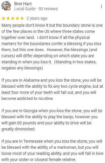 Review from Bret Hart: Many people don't know it but the boundary stone is one of the few places in the US where three states come together over land.  I don't know if all the physical markers for the boundaries confer a blessing if you kiss them, but this one does.  However, the blessings (and curses) will differ depending on which state you are standing in when you kiss it.  (Standing in two states, negates any blessings)  If you are in Alabama and you kiss the stone, you will be blessed with the ability to fix any two cycle engine, but at least four more of your teeth will fall out, and you will become addicted to nicotine.  If you are in Georgia when you kiss the stone, you will be blessed with the ability to play the banjo, however you will gain 60 pounds and your ability to drive will be greatly diminished.  If you are in Tennessee when you kiss the stone, you will be blessed with the ability of a marksman, but you will loose most of your reading ability, and you will fall in love with your sister or closest female relative.