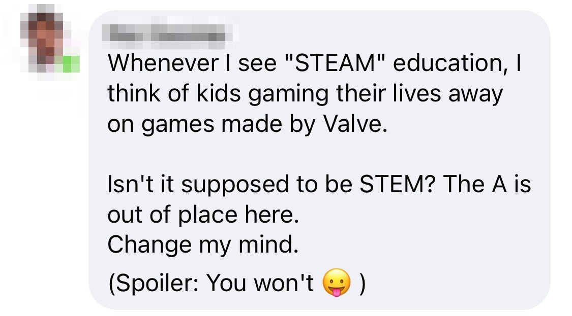 facebook comment that reads "Whenever I see 'STEAM' education, I think of kids gaming their lives away on games made by Valve. Isn't it supposed to be STEM? The A is out of place here. Change my mind. (Spoiler: You won't :P)"