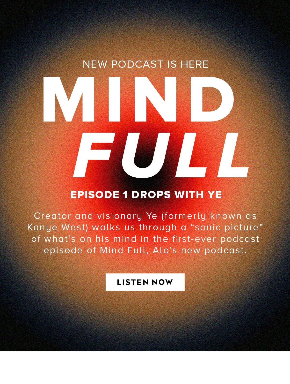 ALO YOGA NEW PODCAST IS HERE MIND FULL EPISODE 1 DROPS WITH YE  Creator and visionary Ye (formerly known as Kane West) walks us through a “sonic picture” of what’s on his mind in the first-ever podcast episode of Mind Full, Alo’s new podcast.  LISTEN NOW
