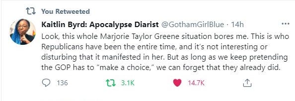 Tweet from Kaitlin Bird: “Look, this whole Marjorie Taylor Greene situation bores me. This is who Republicans have been the entire time, and it’s not interesting or disturbing that it manifested in her. But as long as we keep pretending the GOP has to ‘make a choice,’ we can forget that they already did.”