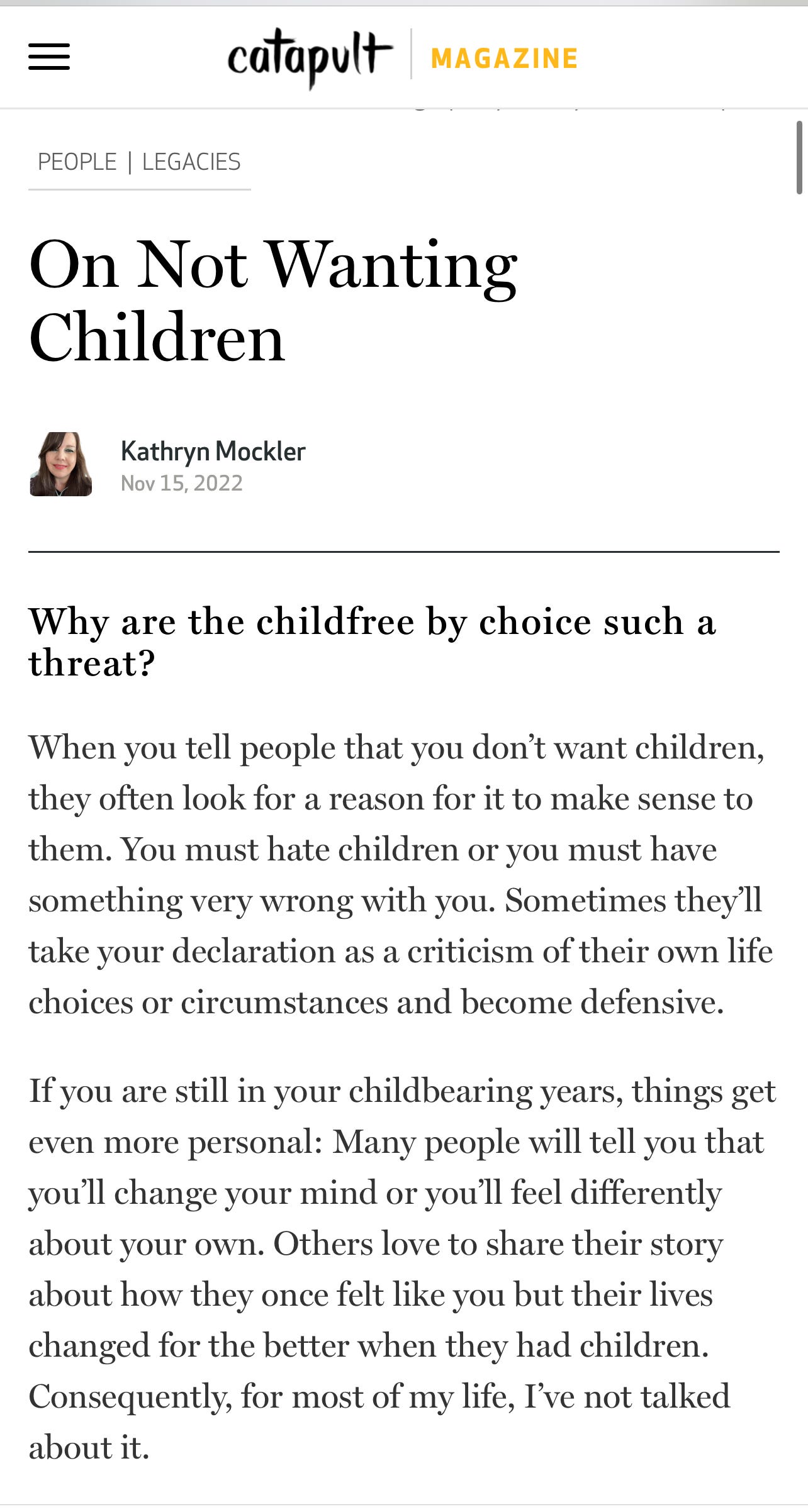 When you tell people that you don’t want children, they often look for a reason for it to make sense to them. You must hate children or you must have something very wrong with you. Sometimes they’ll take your declaration as a criticism of their own life choices or circumstances and become defensive.  If you are still in your childbearing years, things get even more personal: Many people will tell you that you’ll change your mind or you’ll feel differently about your own. Others love to share their story about how they once felt like you but their lives changed for the better when they had children. Consequently, for most of my life, I’ve not talked about it.