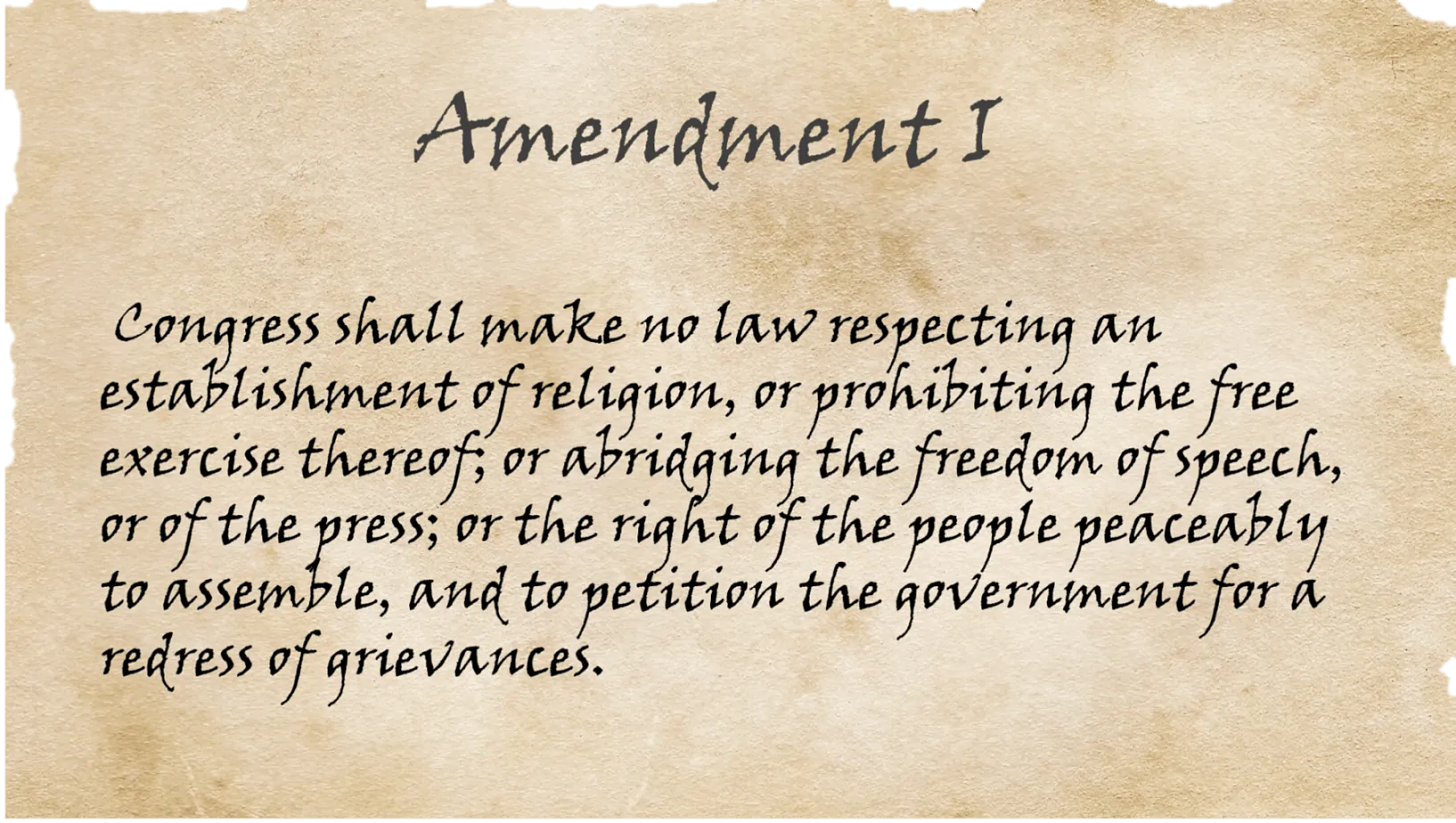 A copy of the First Amendment which reads: "Congress shall make no law respecting an establishment of religion, or prohibiting the free exercise thereof; or abridging the freedom of speech, or of the press; or the right of the people peaceably to assemble, and to petition the Government for a redress of grievances."