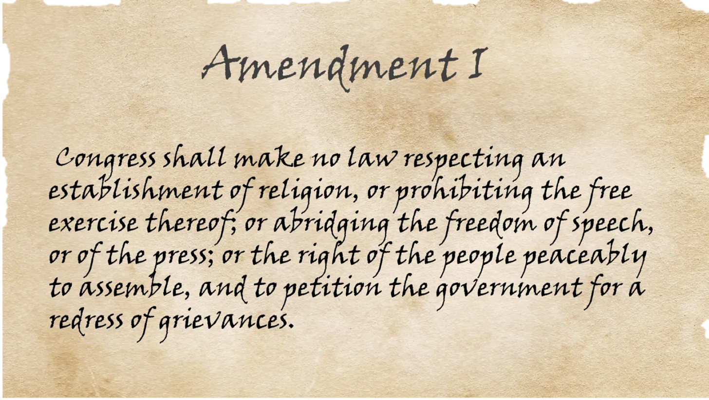 A copy of the First Amendment which reads: "Congress shall make no law respecting an establishment of religion, or prohibiting the free exercise thereof; or abridging the freedom of speech, or of the press; or the right of the people peaceably to assemble, and to petition the Government for a redress of grievances."