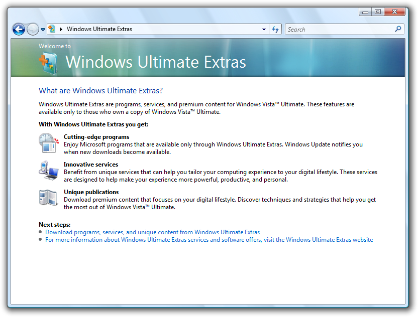 Windows Vista dialog box describing Ultimate Extras: ロ • • Windows Ultimate Extras Search Welcome to Windows Ultimate Extras What are Windows Ultimate Extras? Windows Ultimate Extras are programs, services, and premium content for Windows Vista™' Ultimate. These features are available only to those who own a copy of Windows Vista™" Ultimate. With Windows Ultimate Extras you get: Cutting-edge programs Enjoy Microsoft programs that are available only through Windows Ultimate Extras. Windows Update notifies you when new downloads hecome available. Innovative services Benefit from unique services that can help you tailor your computing experience to your digital lifestyle. These services are designed to help make your experience more powerful, productive, and personal. Unique publications Download premium content that focuses on your digital lifestyle. Discover techniques and strategies that help you get the most out of Windows Vista™" Ultimate. Next steps: • Download programs, services, and unique content from Windows Ultimate Extras • For more information about Windows Ultimate Extras services and software offers, visit the Windows Ultimate Extras website