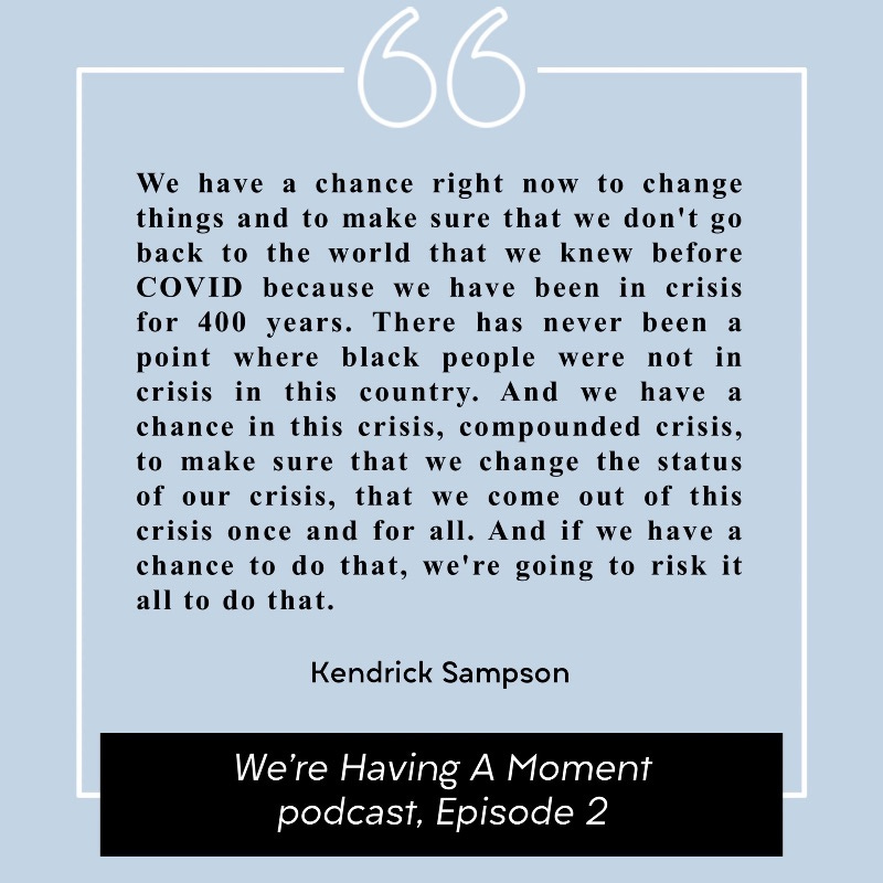 Pull quote from Kendrick Sampson in Episode 2 of the We're Having A Moment podcast: "We have a chance right now to change things and to make sure that we don't go back to the world that we knew before COVID because we have been in crisis for 400 years. There has never been a point where black people were not in crisis in this country. And we have a chance in this crisis, compounded crisis, to make sure that we change the status of our crisis, that we come out of this crisis once and for all. And if we have a chance to do that, we're going to risk it all to do that."