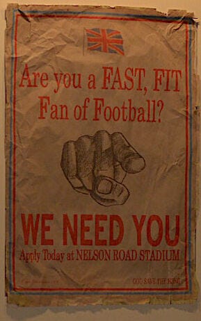 Poster that hangs in the pub, a relic of a WW1 recruiting event disguised as an open call for soccer players. It is a yellowed poster with a drawing of a finger pointing at the viewer, asking the question: are you a young fit fan of football? We need you! Apply today at the Nelson Road Stadium. It mimics other famous war recruitment posters. 