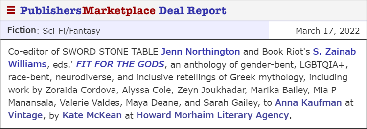 PublishersMarketplace Deal Report. Fiction: Sci-Fi/Fantasy. Co-editor of SWORD STONE TABLE Jenn Northington and Book Riot's S. Zainab Willias, eds. 'FIT FOR THE GODS, an anthology of gender-bent, LGBTQIA+, race-bent, neurodiverse, and inclusive retellings of Greek mythology, including work by Zoraida Cordova, Alyssa Cole, Zeyn Joukhadar, Marika Bailey, Mia P Manansala, Valerie Valdes, Maya Deane, and Sarah Gailey, to Anna Kaufman at Vintage, by Kate McKean at Howard Morhaim Literary Agency.