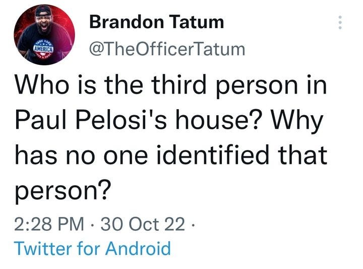 May be a Twitter screenshot of 1 person and text that says 'AMERICA Brandon Tatum @TheOfficerTatum Who is the third person in Paul Pelosi's house? Why has no one identified that person? 2:28 PM 30 Oct 22. Twitter for Android'