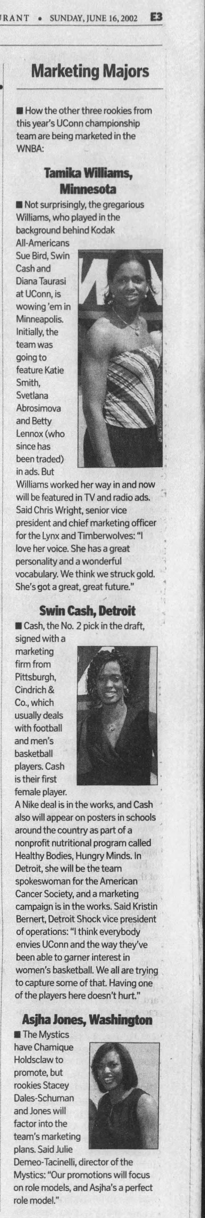 SUNDAY, JUNE 16,2002 E3 Marketing Majors How the other three rookies from this year's UConn championship team are being marketed in the WNBA: Tamika Williams, Minnesota Not surprisingly, the gregarious Williams, who played in the background behind Kodak Ail-Americans Sue Bird. Swin " Cash and Diana Taurasi at UConn, is wowing 'em in Minneapolis. Initially, the team was going to feature Katie Smith, Svetlana Abrosimova and Betty Lennox (who since has been traded) in ads. But Williams worked her way in and now will be featured in TV and radio ads. 1 Said Chris Wright, senior vice president and chief marketing officer for the Lynx and Timberwolves: "I love her voice. She has a great ; personality and a wonderful 'i vocabulary. We think we struck gold. ' She's got a great, great future." Swin Cash, Detroit Cash, the No. 2 pick in the draft, signed with a JLT marketing firm from Pittsburgh, Cindrich &amp; Co., which usually deals with football and men's basketball players. Cash is their first female player. A Nike deal is in the works, and Cash ' also will appear on posters in schools around the country as part of a nonprofit nutritional program called Healthy Bodies, Hungry Minds. In Detroit, she will be the team spokeswoman for the American Cancer Society, and a marketing campaign is in the works. Said Kristin Bernert, Detroit Shock vice president of operations: "I think everybody envies UConn and the way they've been able to garner interest in women's basketball. We all are trying , to capture some of that Having one of the players here doesn't hurt" Asjha Jones, Washington The Mystics have Chamique Holdsclaw to promote, but rookies Stacey Dales-Schuman and Jones will factor into the team's marketing plans. Said Julie Demeo-Tacinelli, director of the Mystics: "Our promotions will focus on role models, and Asjha's a perfect role model." if '