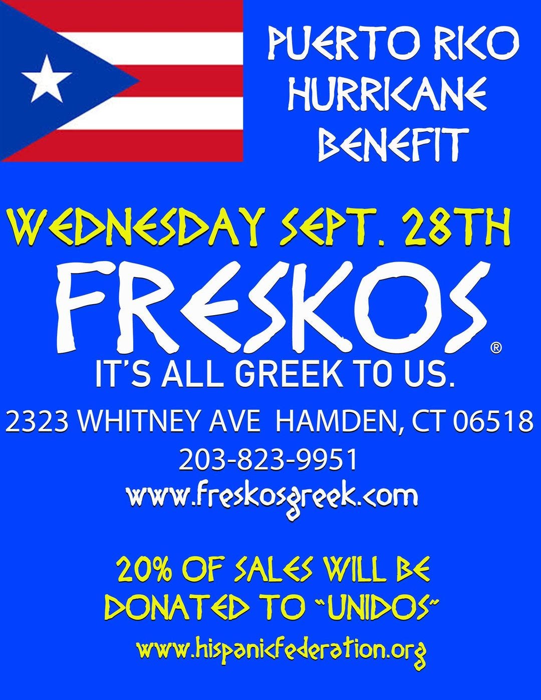 May be an image of text that says 'PUERTO RKO HURRKANE BENEFIT WEDNESDAY SEPT. 28TH FRESKOS IT'S ALL GREEK TO US. 2323 WHITNEY AVE HAMDEN, CT 06518 203-823-9951 www.freskosgreek.com 20% OF SALES WILL BE DONAT TO "UNIDOS www.hispanikfederation.org'