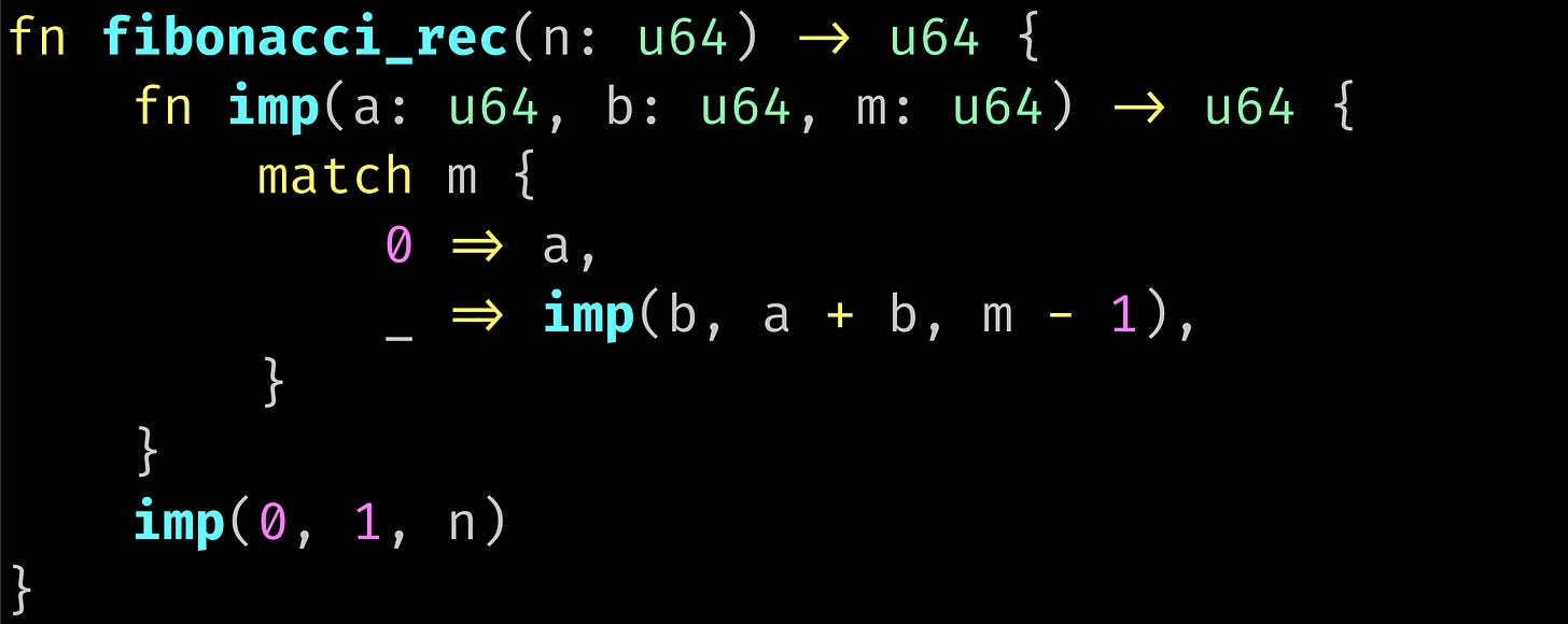 fn fibonacci_rec(n: u64) -> u64 {     fn imp(a: u64, b: u64, m: u64) -> u64 {         match m {             0 => a,             _ => imp(b, a + b, m - 1),         }     }     imp(0, 1, n) }