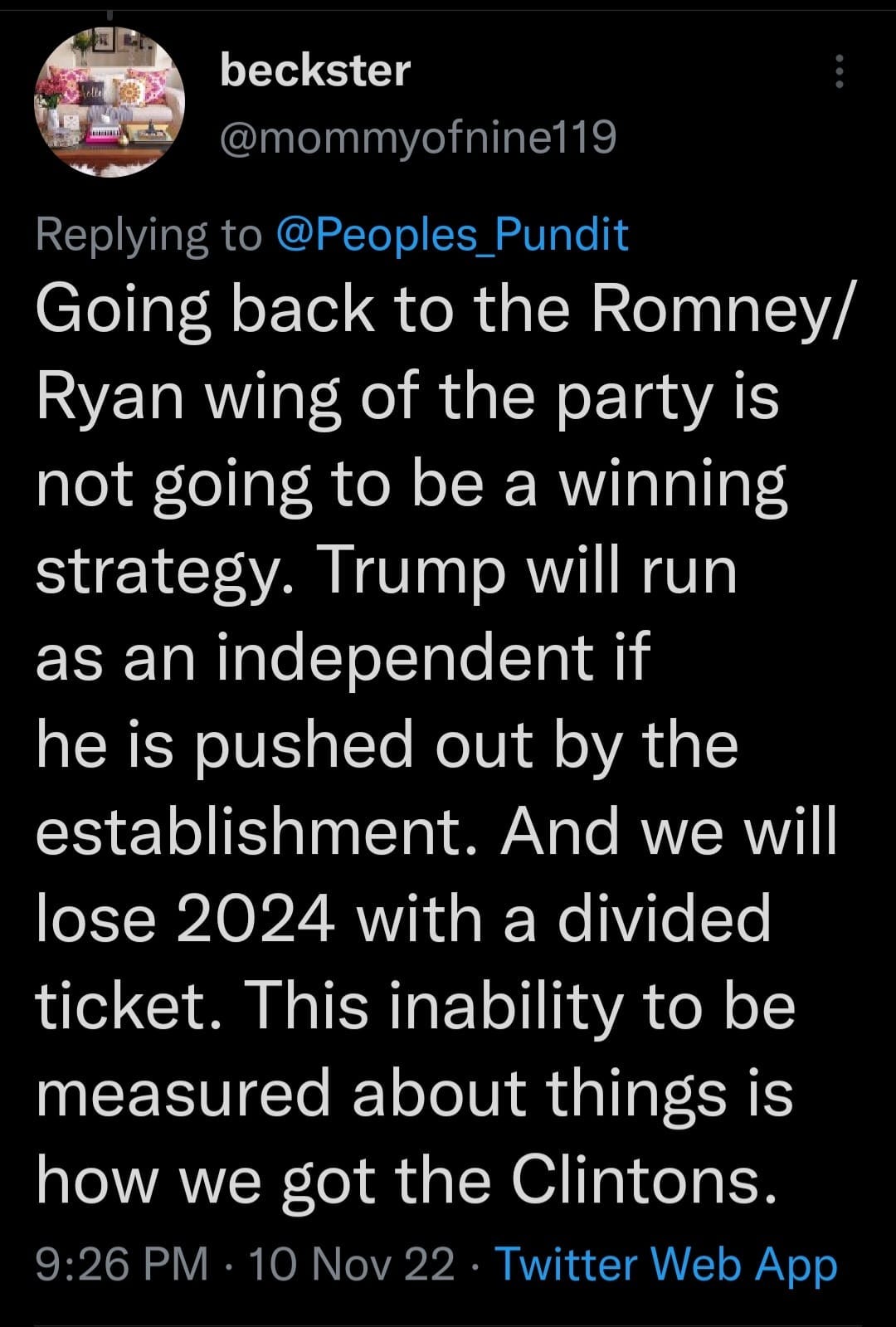 May be a Twitter screenshot of one or more people and text that says 'beckster @mommyofnine119 Replying to @Peoples Pundit Going back to the Romney/ Ryan wing of the party is not going to be a winning strategy. Trump will run as an independent if he is pushed out by the establishment. And we will lose 2024 with a divided ticket. This inability to be measured about things is how we got the Clintons. 9:26 PM 10 Nov22 Twitter Web App'