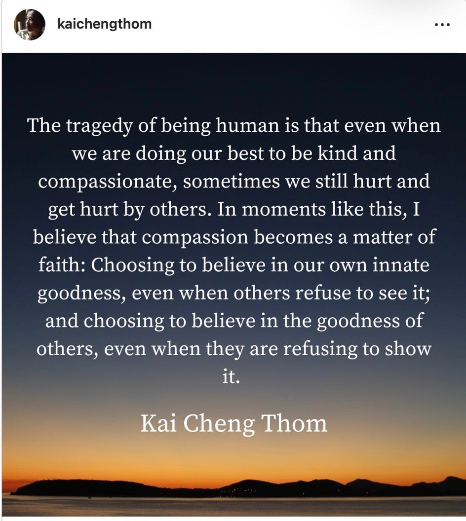 Instagram post by Kai-Cheng Thom that reads, “The tragedy of being human is that even when we are doing our best to be kind and compassionate, sometimes we still hurt and get hurt by others. In moments like this, I believe that compassion becomes a matter of faith: Choosing to believe in our own innate goodness, even when others refuse to see it; and choosing to believe in the goodness of others, even when there are refusing to show it. 