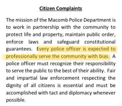 May be an image of text that says 'Citizen Complaints The mission of the Macomb Police Department is to work in partnership with the community to protect life and property, maintain public order, enforce laws and safeguard constitutional guarantees. Every police officer is expected to professionally serve the community with bias. A police officer must recognize their responsibility to serve the public to the best of their ability. Fair and impartial aw enforcement respecting the dignity of all citizens is essential and must be accomplished with tact and diplomacy whenever possible.'