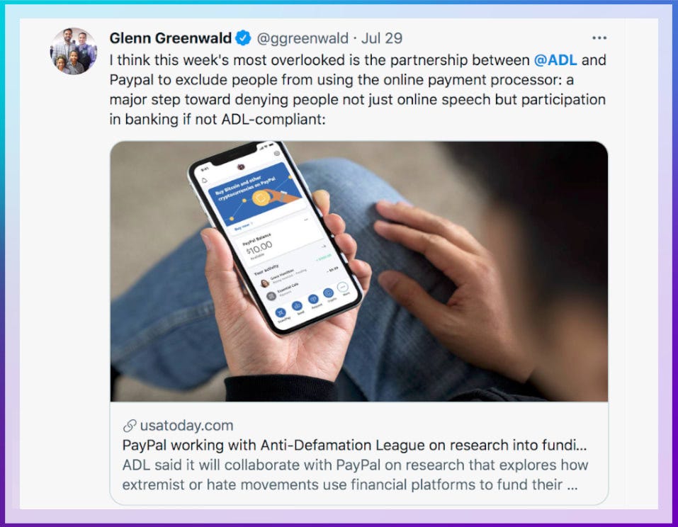 Image: Tweet about PayPal and ADL partnership. Color: Blue. Direction: Left to Right. Glenn Greenwald. @ggreenwald July 29. I think this week's most overlooked is the partnership between @ADL and Paypal to exclude people from using the online payment processor: a major step toward denying people not just online speech but participation in banking if not ADL-compliant. USA Today story. 'PayPal working with Anti-Defamation League on research into funding for extremist groups'