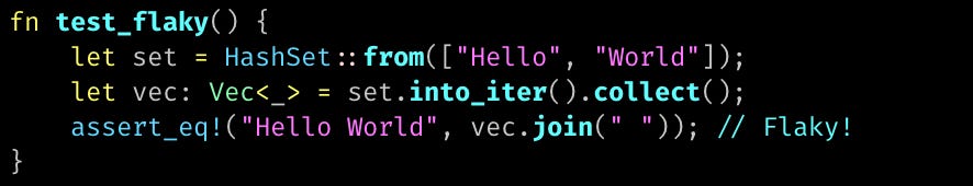 fn test_flaky() {     let set = HashSet::from(["Hello", "World"]);     let vec: Vec<_> = set.into_iter().collect();     assert_eq!("Hello World", vec.join(" ")); // Flaky! }