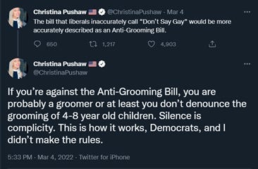 A screencap of two tweets dated March 4, 2022 from Christina Pushaw: “The bill that liberals inaccurately call “Don’t Say Gay” would be more accurately described as an Anti-Grooming Bill.”  “If you’re against the Anti-Grooming Bill, you are probably a groomer or at least you don’t denounce the grooming of 4-8 year old children. Silence is complicity. This is how it works, Democrats, and I didn’t make the rules.”