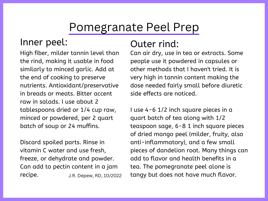 Pomegranate Peel Prep: Inner peel: High fiber, milder tannin level than the rind, making it usable in food similarly to minced garlic. Add at the end of cooking to preserve nutrients. Antioxidant/preservative in breads or meats. Bitter accent raw in salads. I use about 2 tablespoons dried or 1/4 cup raw, minced or powdered, per 2 quart batch of soup or 24 muffins.  Discard spoiled parts. Rinse in vitamin C water and use fresh, freeze, or dehydrate and powder. Can add to pectin content in a jam recipe. Outer rind:  Can air dry, use in tea or extracts. Some people use it powdered in capsules or other methods that I haven't tried. It is very high in tannin content making the dose needed fairly small before diuretic side effects are noticed.  I use 4-6 1/2 inch square pieces in a quart batch of tea along with 1/2-1 teaspoon thyme, 6-8 1 inch square pieces of dried mango peel (milder, fruity, also anti-inflammatory), and a few small pieces of dandelion root. Many things can add to flavor and health benefits in a tea. The pomegranate peel alone is tangy but does not have much flavor.