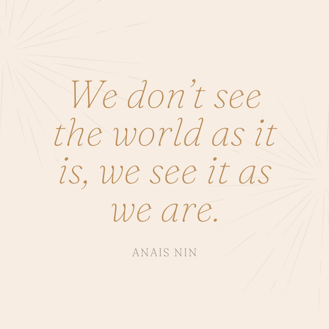 “We don’t see the world as it is, we see it as we are.” Anais Nin