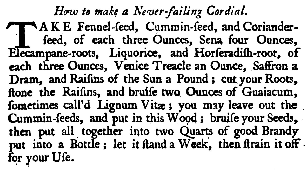 How to make a Never-failing Cordial. AKE Fennel-feed, Cummin -feed, and Coriander ſeed , of each three Ounces, Sena four Ounces, Elecampane -roots, Liquorice, and Horſeradiſh - root, of each three Ounces, Venice Treacle an Ounce, Saffron a Dram , and Raiſins of the Sun a Pound ; cutyourRoots, ftone the Raiſins, and bruiſe two Ounces of Guaiacum, ſometimes call's Lignum Vitæ; you may leave out the Cummin -ſeeds, and putin this Wood ; bruiſe your Seeds, then put all together into two Quarts of good Brandy put into a Bottle ; let it ſtand a Week, then ſtrain it off for your Uſe.