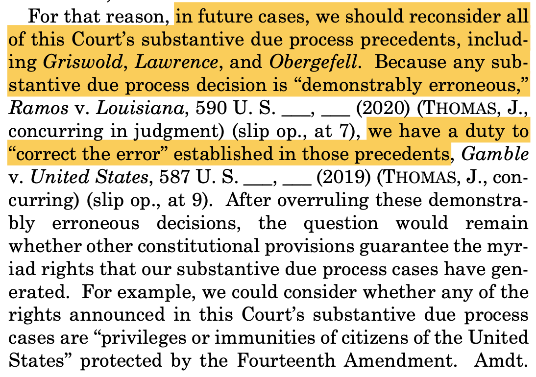 "For that reason, in future cases, we should reconsider all of this Court’s substantive due process precedents, includ- ing Griswold, Lawrence, and Obergefell. Because any sub- stantive due process decision is “demonstrably erroneous,” Ramos v. Louisiana, 590 U. S. ___, ___ (2020) (THOMAS, J., concurring in judgment) (slip op., at 7), we have a duty to “correct the error” established in those precedents, Gamble v. United States, 587 U. S. ___, ___ (2019) (THOMAS, J., con- curring) (slip op., at 9). After overruling these demonstra- bly erroneous decisions, the question would remain whether other constitutional provisions guarantee the myr- iad rights that our substantive due process cases have gen- erated. For example, we could consider whether any of the rights announced in this Court’s substantive due process cases are “privileges or immunities of citizens of the United States” protected by the Fourteenth Amendment. Amdt."