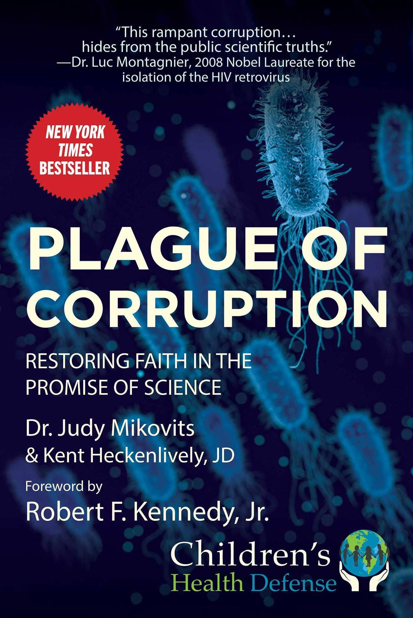 May be an image of text that says '"This ampant corruption... hides from the public scientific truths." -Dr. Luc Montagnier, 2008 Nobel Laureate for the isolation of the HIV retrovirus NEW YORK TIMES BESTSELLER PLAGUE OF CORRUPTION RESTORING FAITH IN THE PROMISE OF SCIENCE Dr. Judy Mikovits & Kent Heckenlively, JD Foreword by Robert F. Kennedy, Jr. Children's Health Defense'