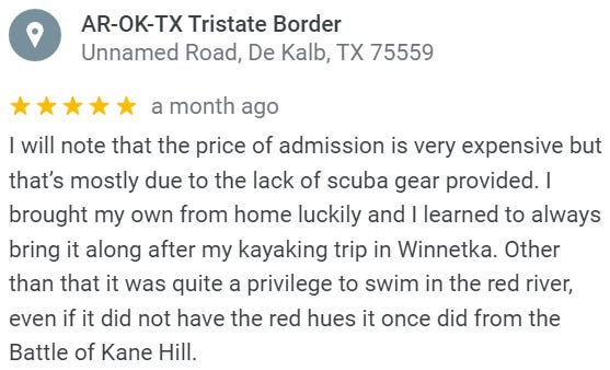 Review of the Arkansas-Oklahoma-Texas tripoint, which is in the middle of the Red River: I will note that the price of admission is very expensive but that’s mostly due to the lack of scuba gear provided. I brought my own from home luckily and I learned to always bring it along after my kayaking trip in Winnetka. Other than that it was quite a privilege to swim in the red river, even if it did not have the red hues it once did from the Battle of Kane Hill.
