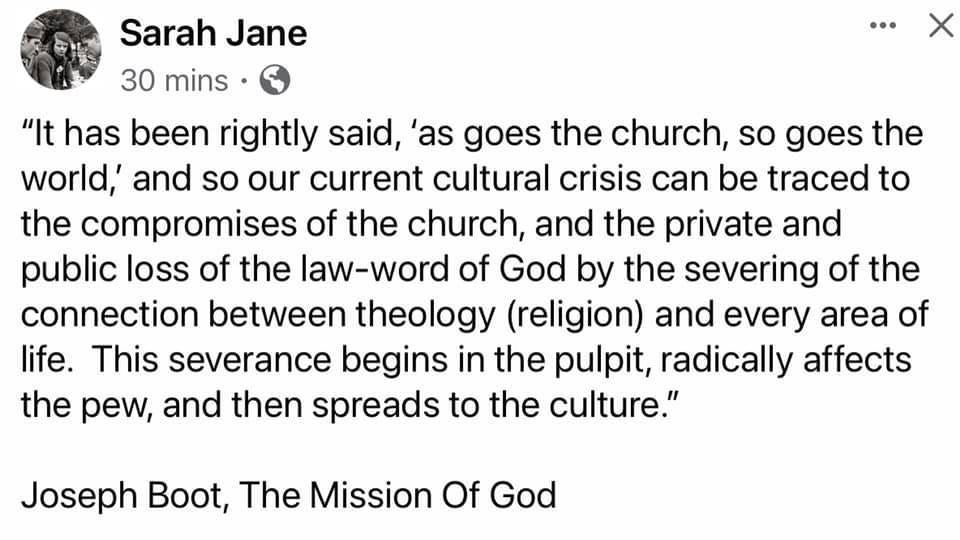 May be an image of text that says "Sarah Jane 30 mins "It has been rightly said, as goes the church, so goes the world,' and so our current cultural crisis can be traced to the compromises of the church, and the private and public loss of the law-word of God by the severing of the connection between theology (religion) and every area of life. This severance begins in the pulpit, radically affects the pew, and then spreads to the culture." Joseph Boot, The Mission Of God"