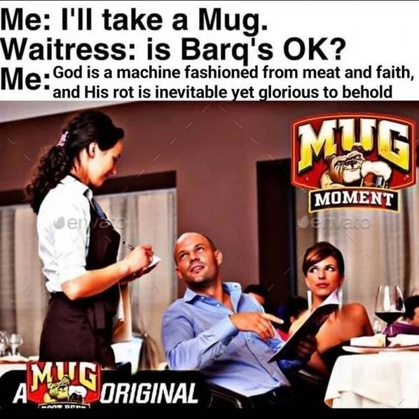 it's a stock photo of a dude at a restaurant pointing at a menu and talking to the waitress and the caption says "Me: I'll take a Mug. Waitress: is Barq's OK? Me: God is a machine fashioned from meat and faith, and His rot is inevitable yet glorious to behold" and then in the corner of the stock photo it says MUG MOMENT with their logo and the dog holding the root beer and then in the other corner it says a MUG original with the logo again