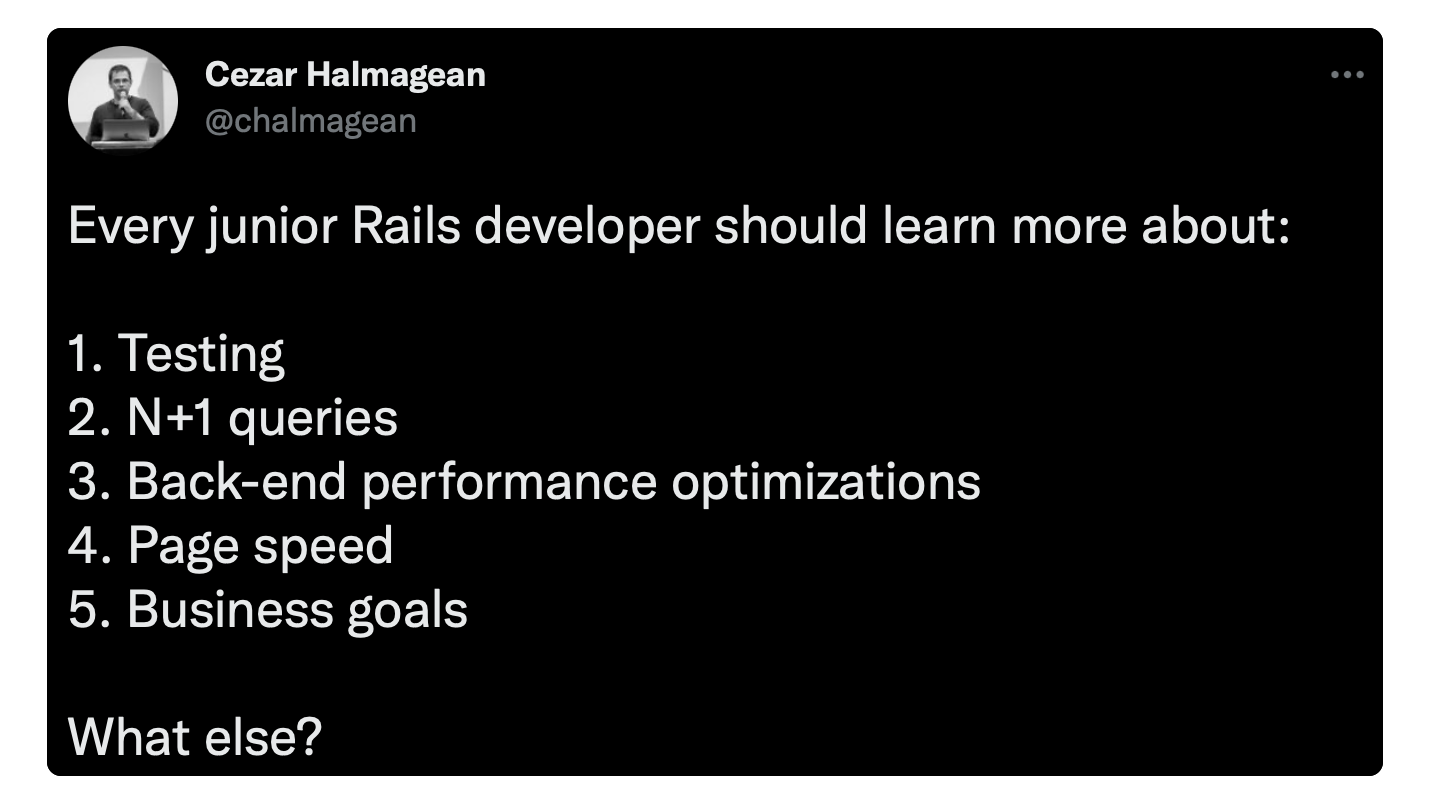 Every junior Rails developer should learn more about: 1. Testing 2. N+1 queries 3. Back-end performance optimizations 4. Page speed 5. Business goals What else?