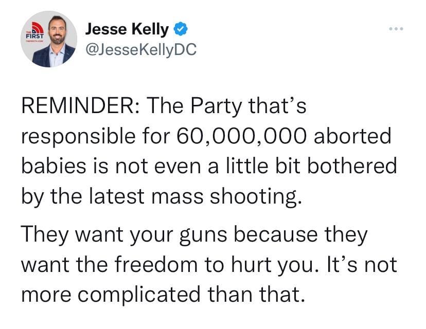 May be an image of 1 person and text that says 'FIRST Jesse Kelly @JesseKellyDC REMINDER: The Party that' responsible for 60,000,000 aborted babies is not even a little bit bothered by the latest mass shooting. They want your guns because they want the freedom to hurt you. It's not more complicated than that.'