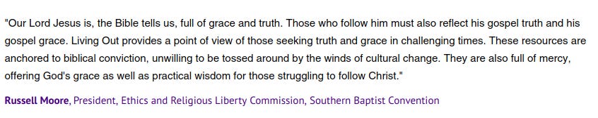 "Our Lord Jesus is, the Bible tells us, full of grace and truth. Those who follow him must also reflect his gospel truth and his gospel grace. Living Out provides a point of view of those seeking truth and grace in challenging times. These resources are anchored to biblical conviction, unwilling to be tossed around by the winds of cultural change. They are also full of mercy, offering God's grace as well as practical wisdom for those struggling to follow Christ."

Russell Moore, President, Ethics and Religious Liberty Commission, Southern Baptist Convention 