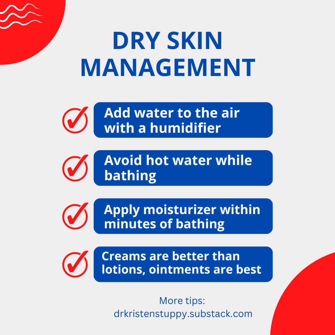 Dry skin management: Add water to the air with a humidifier, avoid hot water while bathing, apply moisturizer within minutes of bathing, creams are better than lotions, ointments are best. More tips at drkristenstuppy.substack.com.